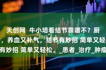 天创网  牛小培看结节靠谱不？厨房的黄芪搭一物，养血又补气，结节有妙招 简单又轻松。_患者_治疗_肿瘤