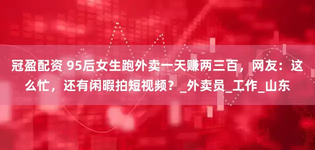 冠盈配资 95后女生跑外卖一天赚两三百，网友：这么忙，还有闲暇拍短视频？_外卖员_工作_山东