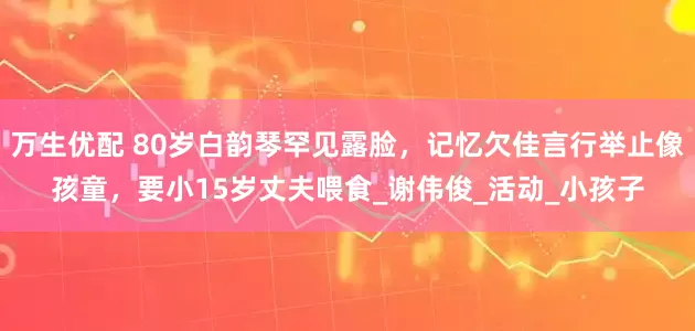 万生优配 80岁白韵琴罕见露脸，记忆欠佳言行举止像孩童，要小15岁丈夫喂食_谢伟俊_活动_小孩子