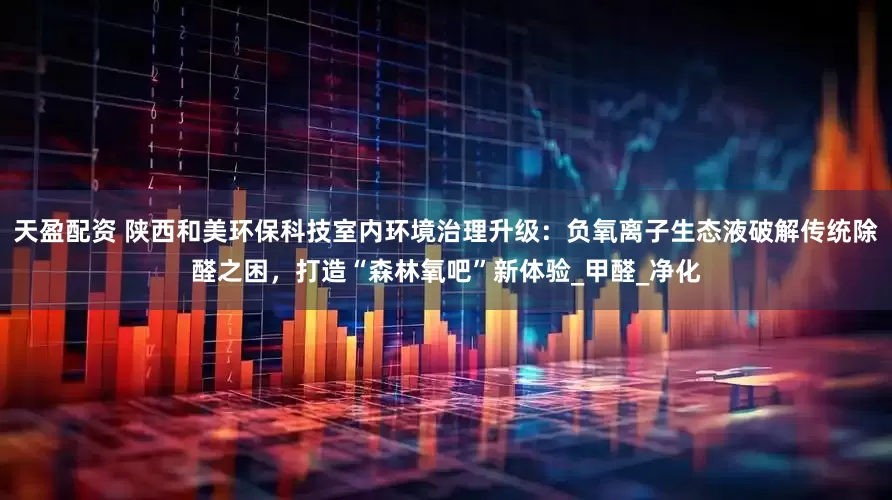 天盈配资 陕西和美环保科技室内环境治理升级：负氧离子生态液破解传统除醛之困，打造“森林氧吧”新体验_甲醛_净化