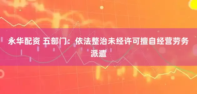 永华配资 五部门：依法整治未经许可擅自经营劳务派遣