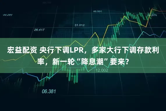宏益配资 央行下调LPR，多家大行下调存款利率，新一轮“降息潮”要来？