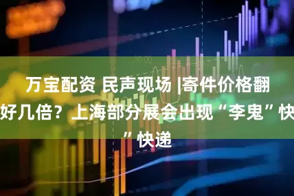 万宝配资 民声现场 |寄件价格翻了好几倍？上海部分展会出现“李鬼”快递