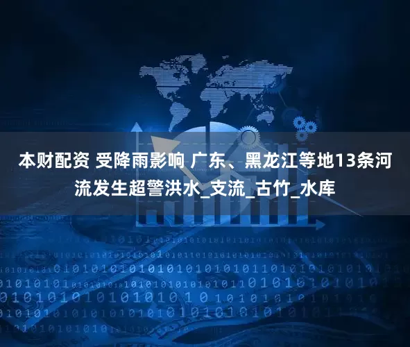 本财配资 受降雨影响 广东、黑龙江等地13条河流发生超警洪水_支流_古竹_水库