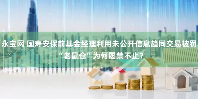永宝网 国寿安保前基金经理利用未公开信息趋同交易被罚 “老鼠仓”为何屡禁不止？