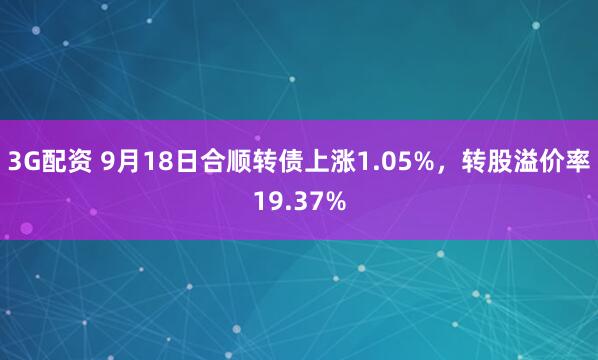 3G配资 9月18日合顺转债上涨1.05%，转股溢价率19.37%