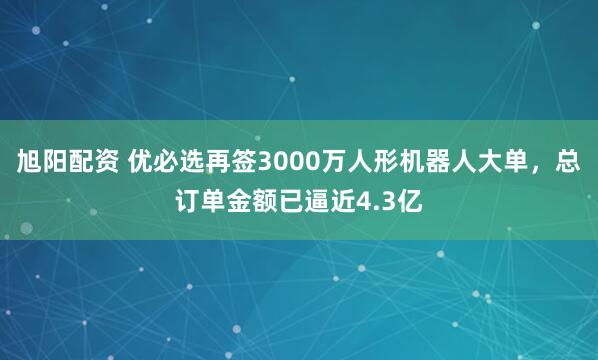 旭阳配资 优必选再签3000万人形机器人大单，总订单金额已逼近4.3亿