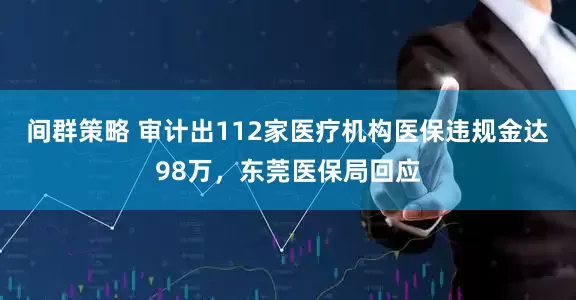 间群策略 审计出112家医疗机构医保违规金达98万，东莞医保局回应