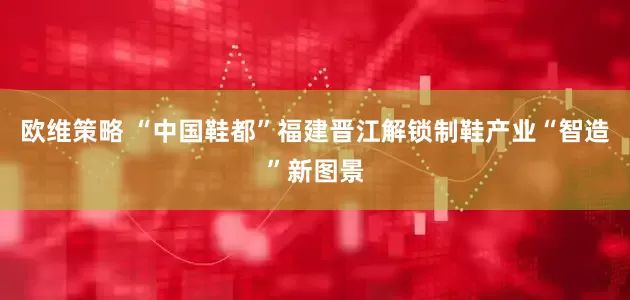 欧维策略 “中国鞋都”福建晋江解锁制鞋产业“智造”新图景